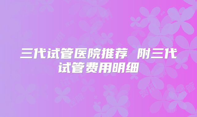 三代试管医院推荐 附三代试管费用明细