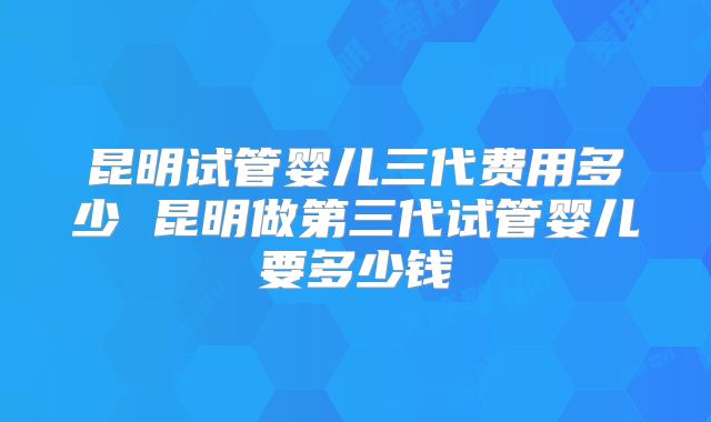 昆明试管婴儿三代费用多少 昆明做第三代试管婴儿要多少钱