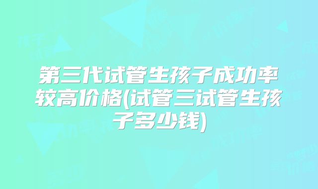 第三代试管生孩子成功率较高价格(试管三试管生孩子多少钱)