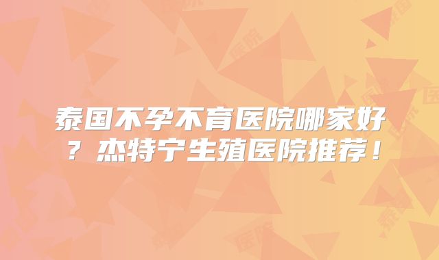 泰国不孕不育医院哪家好？杰特宁生殖医院推荐！
