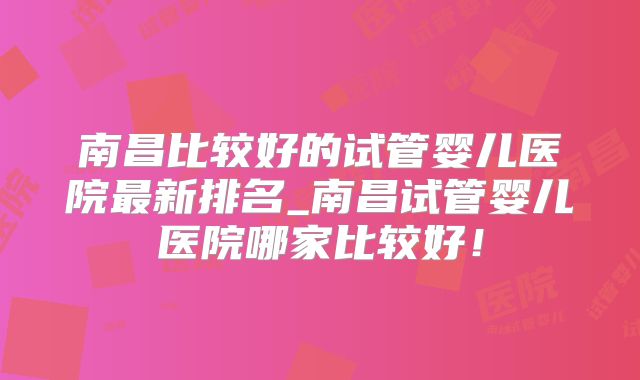 南昌比较好的试管婴儿医院最新排名_南昌试管婴儿医院哪家比较好!