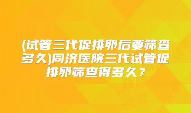(试管三代促排卵后要筛查多久)同济医院三代试管促排卵筛查得多久?