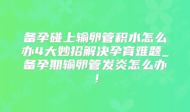 备孕碰上输卵管积水怎么办4大妙招解决孕育难题_备孕期输卵管发炎怎么办!