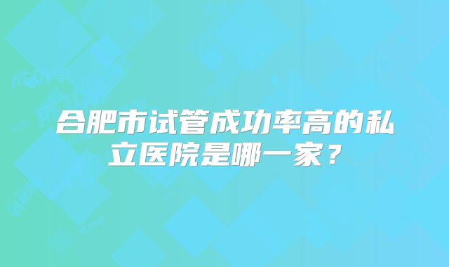 合肥市试管成功率高的私立医院是哪一家？