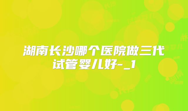 湖南长沙哪个医院做三代试管婴儿好-_1