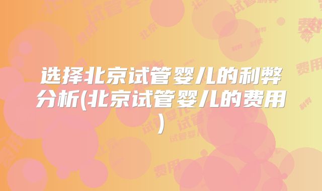选择北京试管婴儿的利弊分析(北京试管婴儿的费用)
