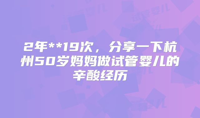 2年**19次,分享一下杭州50岁妈妈做试管婴儿的辛酸经历