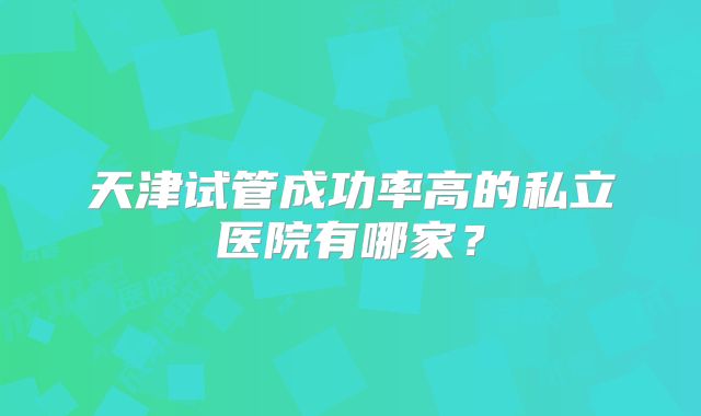 天津试管成功率高的私立医院有哪家?