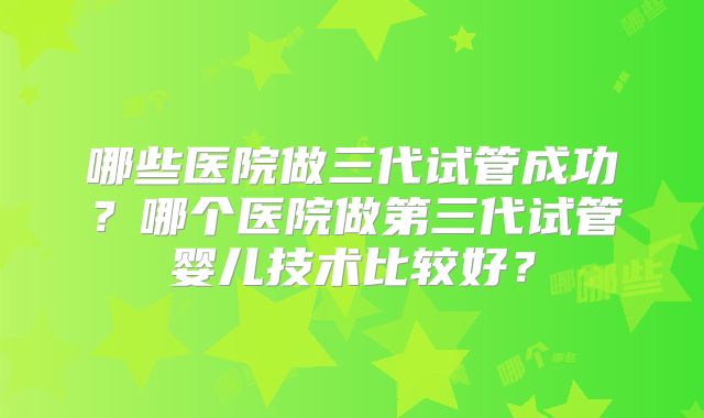 哪些医院做三代试管成功?哪个医院做第三代试管婴儿技术比较好?