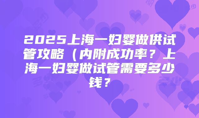 2025上海一妇婴做供试管攻略(内附成功率?上海一妇婴做试管需要多少钱?