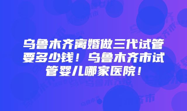 乌鲁木齐离婚做三代试管要多少钱!乌鲁木齐市试管婴儿哪家医院!