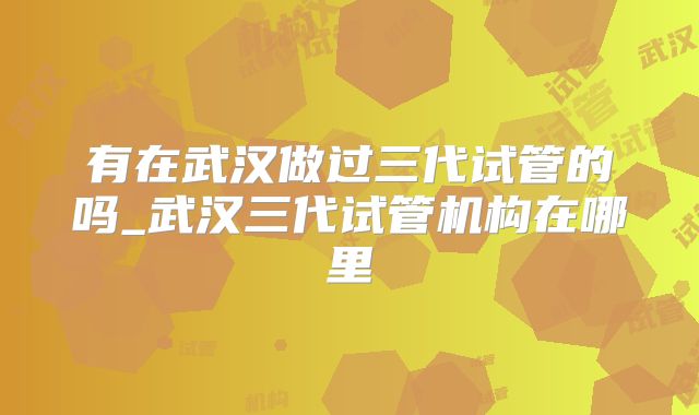 有在武汉做过三代试管的吗_武汉三代试管机构在哪里