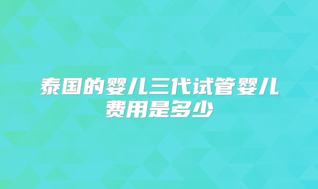泰国的婴儿三代试管婴儿费用是多少