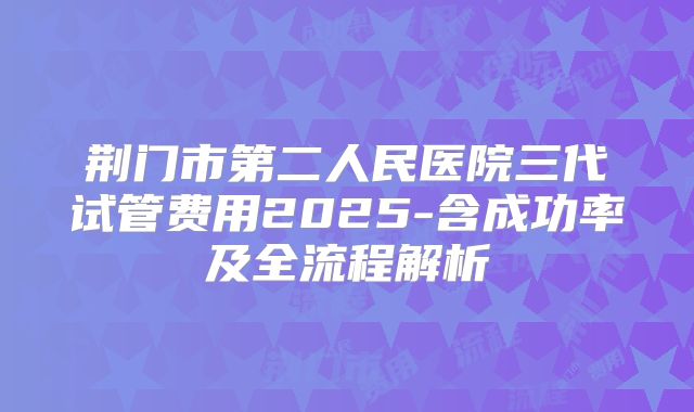 荆门市第二人民医院三代试管费用2025-含成功率及全流程解析
