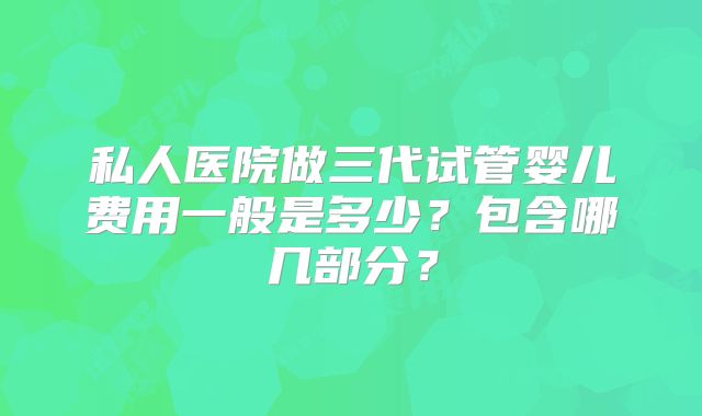 私人医院做三代试管婴儿费用一般是多少?包含哪几部分?
