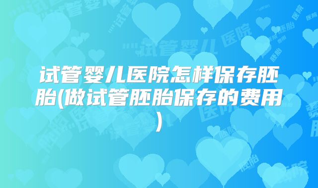 试管婴儿医院怎样保存胚胎(做试管胚胎保存的费用)