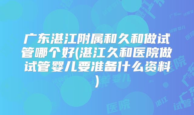 广东湛江附属和久和做试管哪个好(湛江久和医院做试管婴儿要准备什么资料)