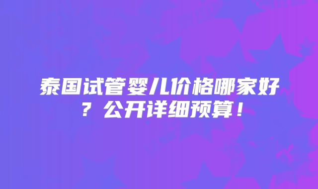 泰国试管婴儿价格哪家好？公开详细预算！