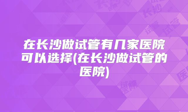 在长沙做试管有几家医院可以选择(在长沙做试管的医院)