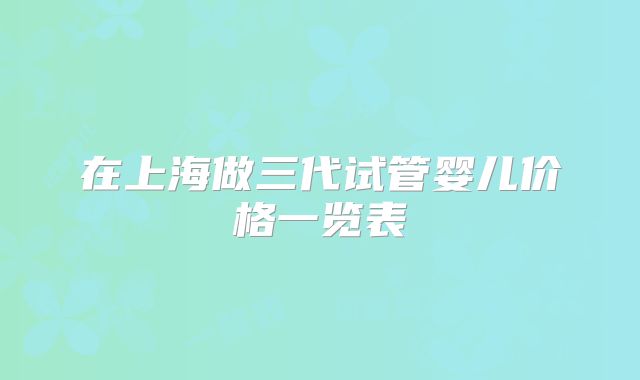 在上海做三代试管婴儿价格一览表