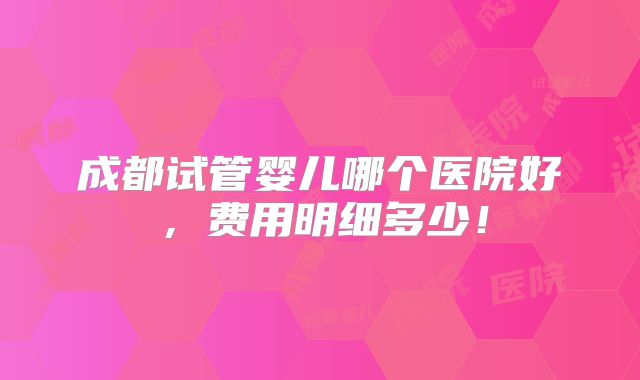 成都试管婴儿哪个医院好，费用明细多少！