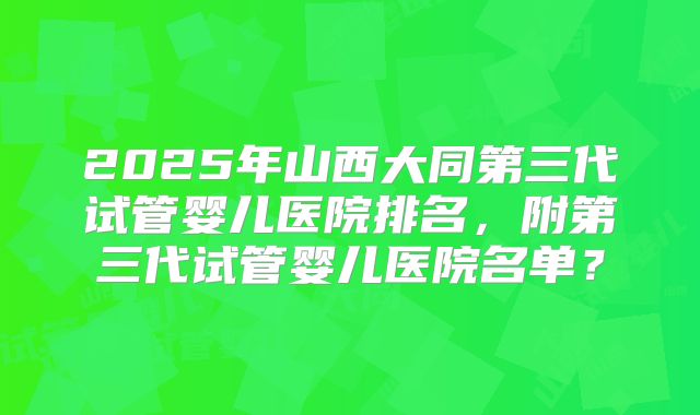 2025年山西大同第三代试管婴儿医院排名,附第三代试管婴儿医院名单?