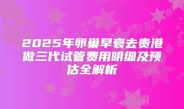 2025年卵巢早衰去贵港做三代试管费用明细及预估全解析