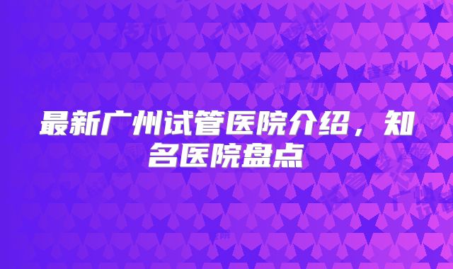 最新广州试管医院介绍,知名医院盘点