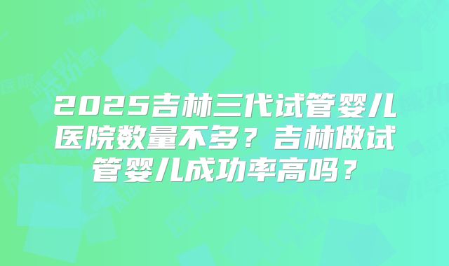 2025吉林三代试管婴儿医院数量不多?吉林做试管婴儿成功率高吗?