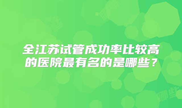 全江苏试管成功率比较高的医院最有名的是哪些？