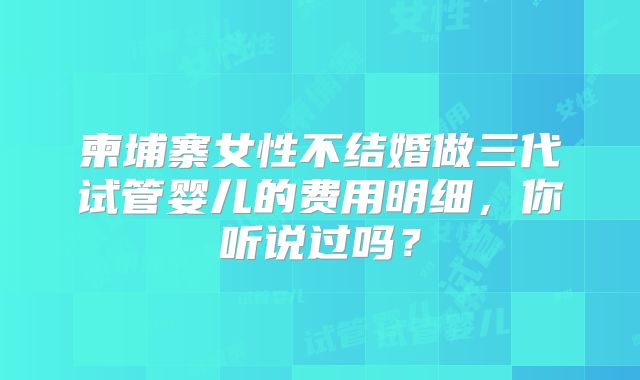 柬埔寨女性不结婚做三代试管婴儿的费用明细，你听说过吗？
