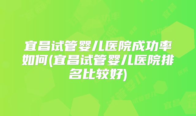 宜昌试管婴儿医院成功率如何(宜昌试管婴儿医院排名比较好)