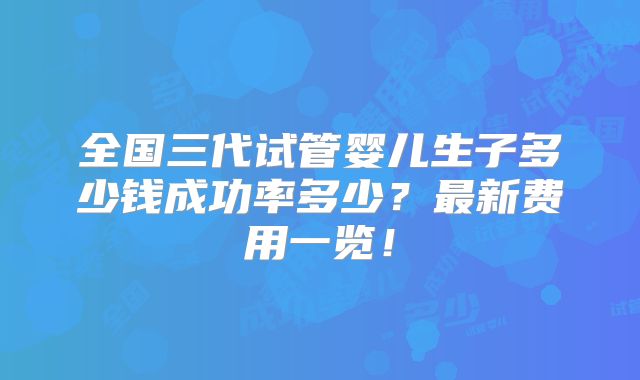 全国三代试管婴儿生子多少钱成功率多少？最新费用一览！