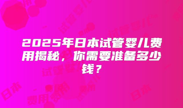 2025年日本试管婴儿费用揭秘，你需要准备多少钱？