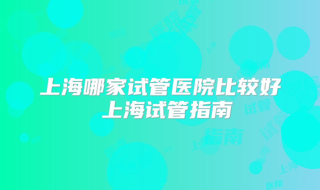 上海哪家试管医院比较好 上海试管指南