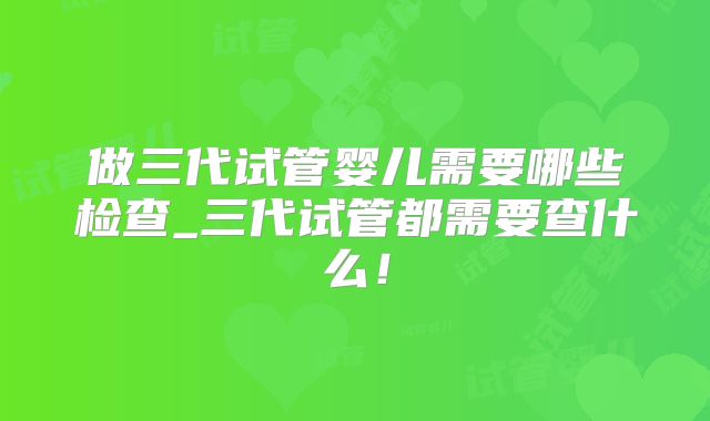 做三代试管婴儿需要哪些检查_三代试管都需要查什么!