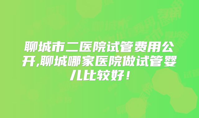 聊城市二医院试管费用公开,聊城哪家医院做试管婴儿比较好!