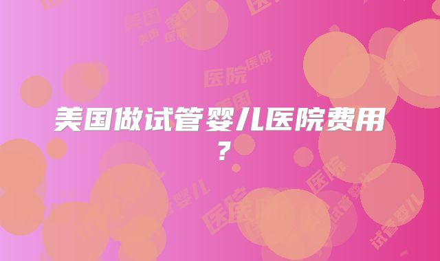 美国做试管婴儿医院费用?