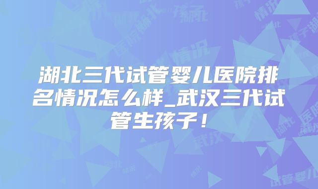 湖北三代试管婴儿医院排名情况怎么样_武汉三代试管生孩子!