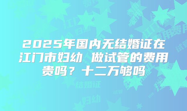 2025年国内无结婚证在江门市妇幼 做试管的费用贵吗?十二万够吗