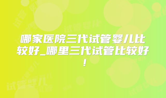 哪家医院三代试管婴儿比较好_哪里三代试管比较好!