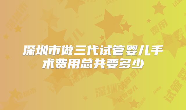 深圳市做三代试管婴儿手术费用总共要多少