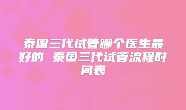 泰国三代试管哪个医生最好的 泰国三代试管流程时间表