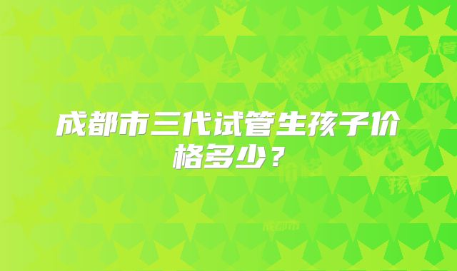 成都市三代试管生孩子价格多少？