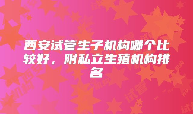 西安试管生子机构哪个比较好，附私立生殖机构排名