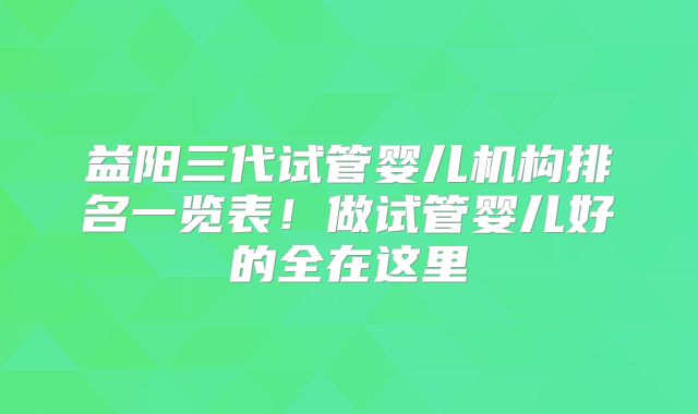 益阳三代试管婴儿机构排名一览表!做试管婴儿好的全在这里