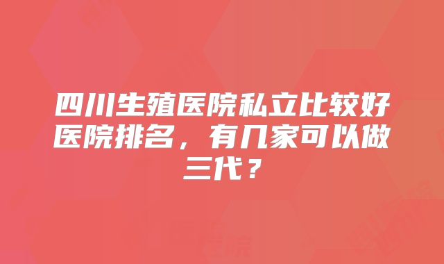 四川生殖医院私立比较好医院排名，有几家可以做三代？