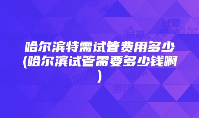 哈尔滨特需试管费用多少(哈尔滨试管需要多少钱啊)