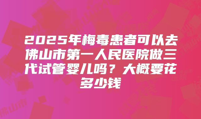 2025年梅毒患者可以去佛山市第一人民医院做三代试管婴儿吗?大概要花多少钱
