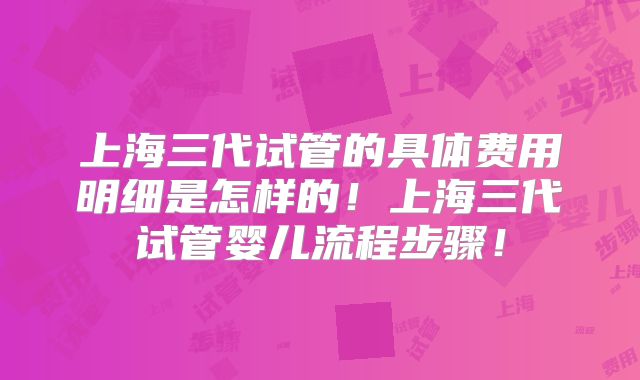 上海三代试管的具体费用明细是怎样的！上海三代试管婴儿流程步骤！